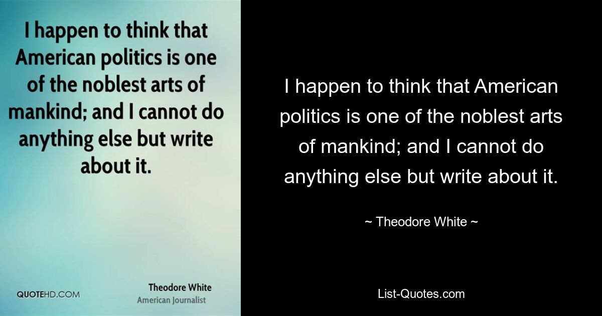 I happen to think that American politics is one of the noblest arts of mankind; and I cannot do anything else but write about it. — © Theodore White