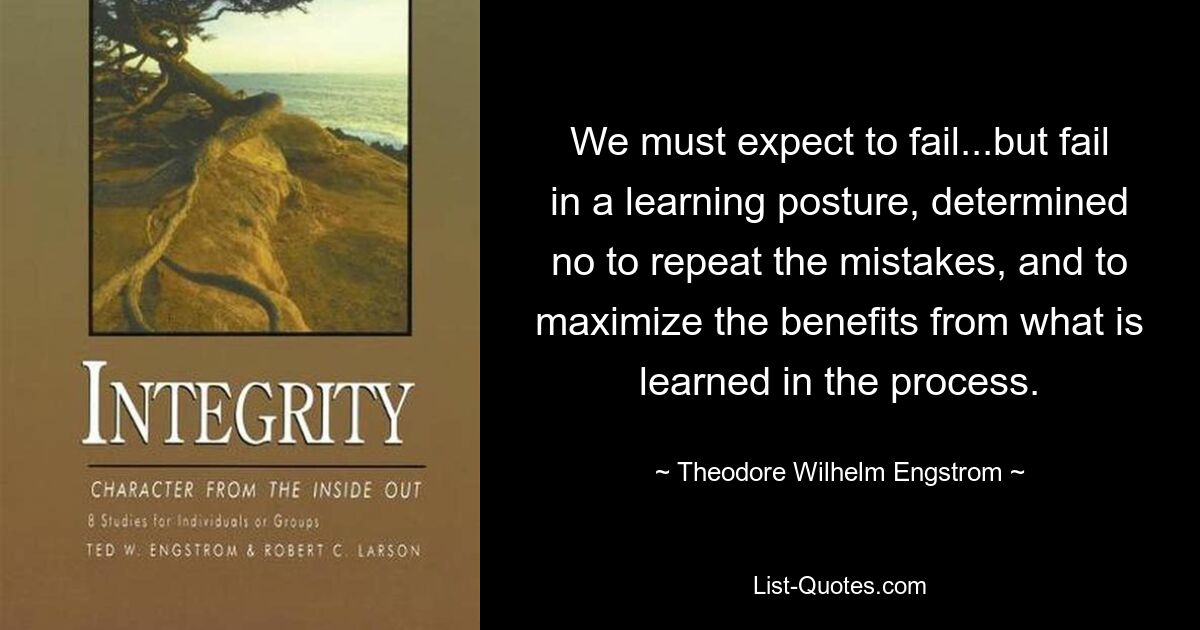 We must expect to fail...but fail in a learning posture, determined no to repeat the mistakes, and to maximize the benefits from what is learned in the process. — © Theodore Wilhelm Engstrom