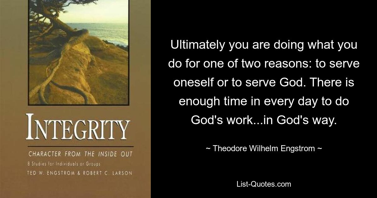 Ultimately you are doing what you do for one of two reasons: to serve oneself or to serve God. There is enough time in every day to do God's work...in God's way. — © Theodore Wilhelm Engstrom