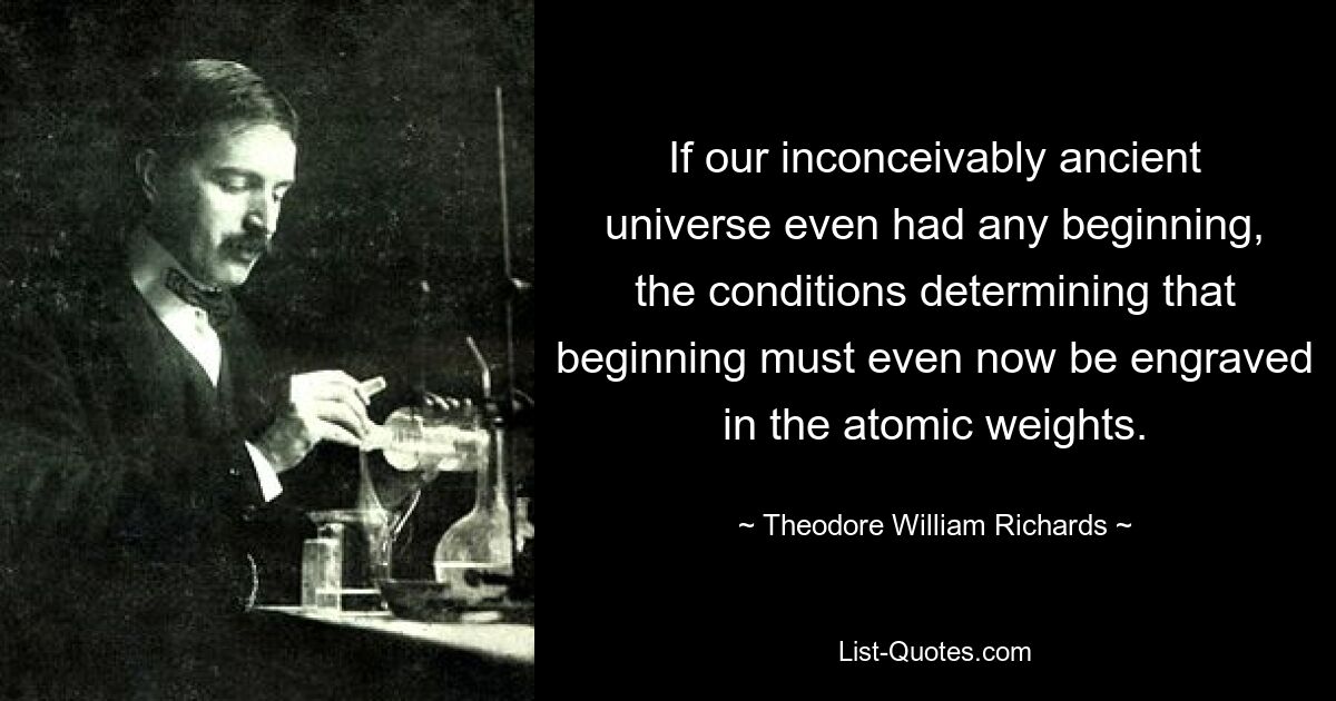 If our inconceivably ancient universe even had any beginning, the conditions determining that beginning must even now be engraved in the atomic weights. — © Theodore William Richards