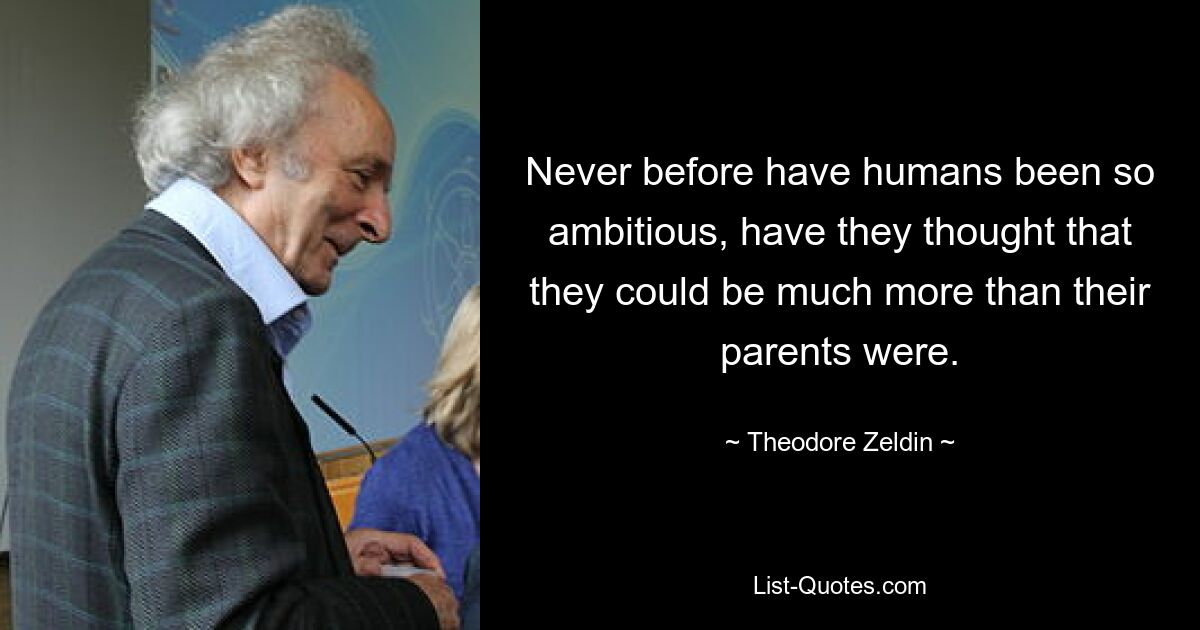 Never before have humans been so ambitious, have they thought that they could be much more than their parents were. — © Theodore Zeldin