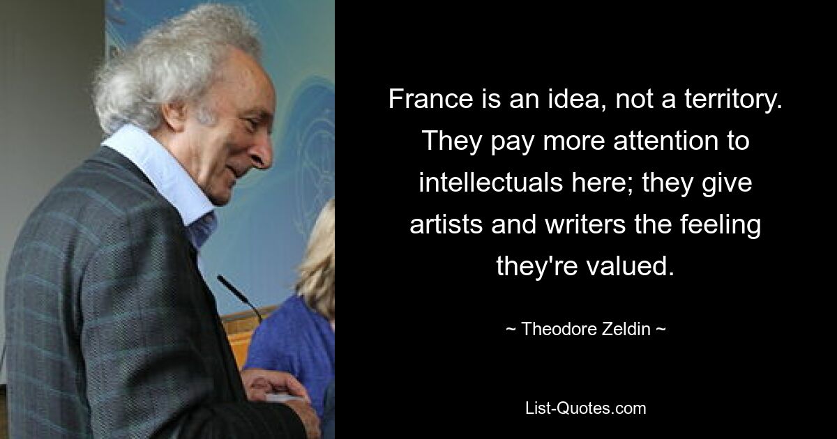 France is an idea, not a territory. They pay more attention to intellectuals here; they give artists and writers the feeling they're valued. — © Theodore Zeldin