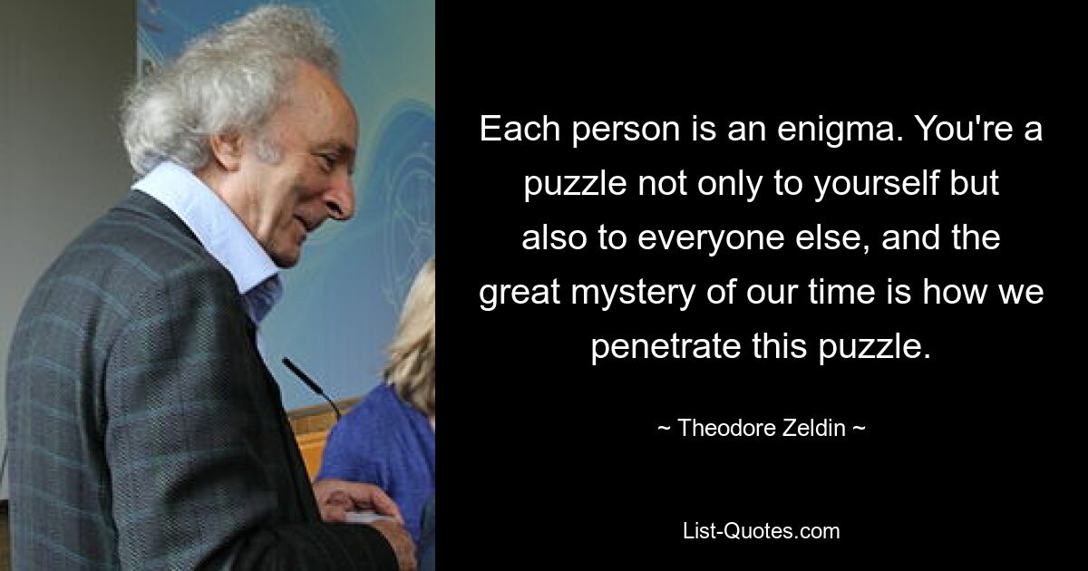 Each person is an enigma. You're a puzzle not only to yourself but also to everyone else, and the great mystery of our time is how we penetrate this puzzle. — © Theodore Zeldin