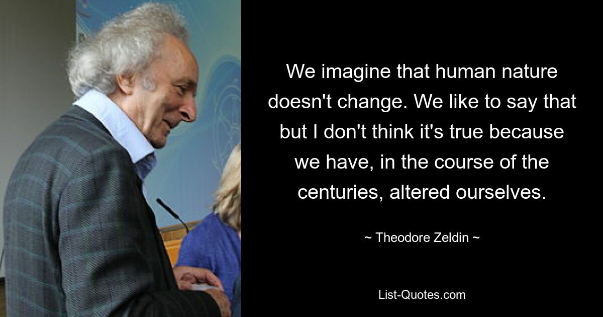 We imagine that human nature doesn't change. We like to say that but I don't think it's true because we have, in the course of the centuries, altered ourselves. — © Theodore Zeldin