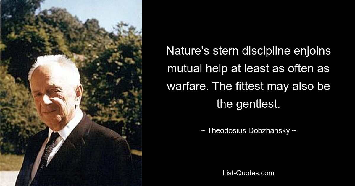 Nature's stern discipline enjoins mutual help at least as often as warfare. The fittest may also be the gentlest. — © Theodosius Dobzhansky