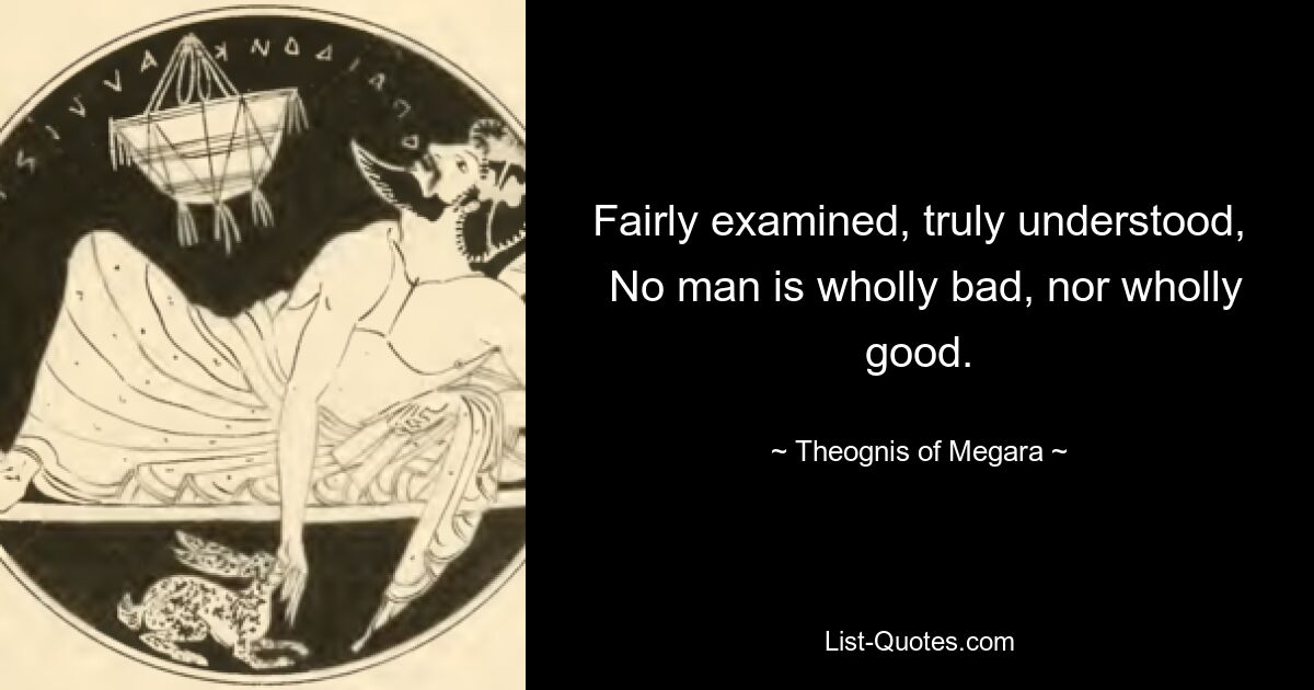 Fairly examined, truly understood,
 No man is wholly bad, nor wholly good. — © Theognis of Megara