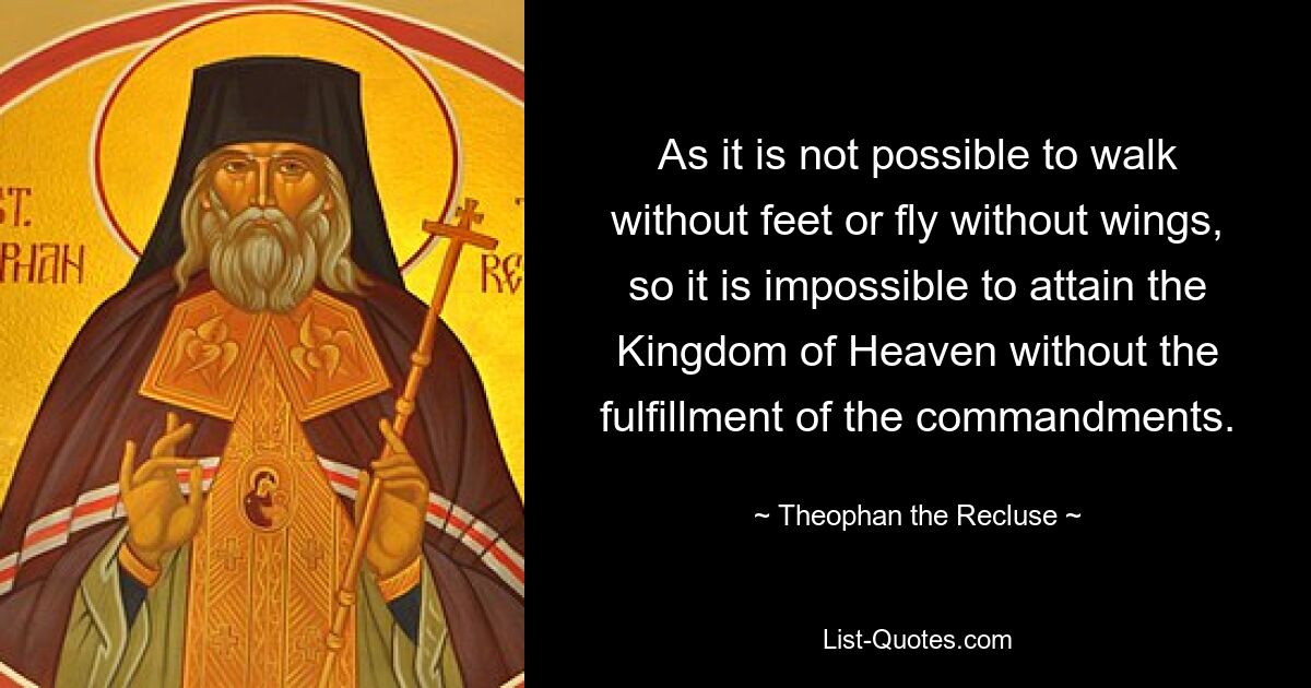 As it is not possible to walk without feet or fly without wings, so it is impossible to attain the Kingdom of Heaven without the fulfillment of the commandments. — © Theophan the Recluse