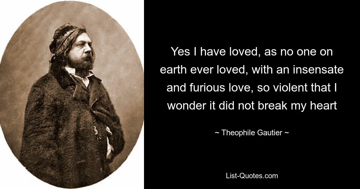 Yes I have loved, as no one on earth ever loved, with an insensate and furious love, so violent that I wonder it did not break my heart — © Theophile Gautier