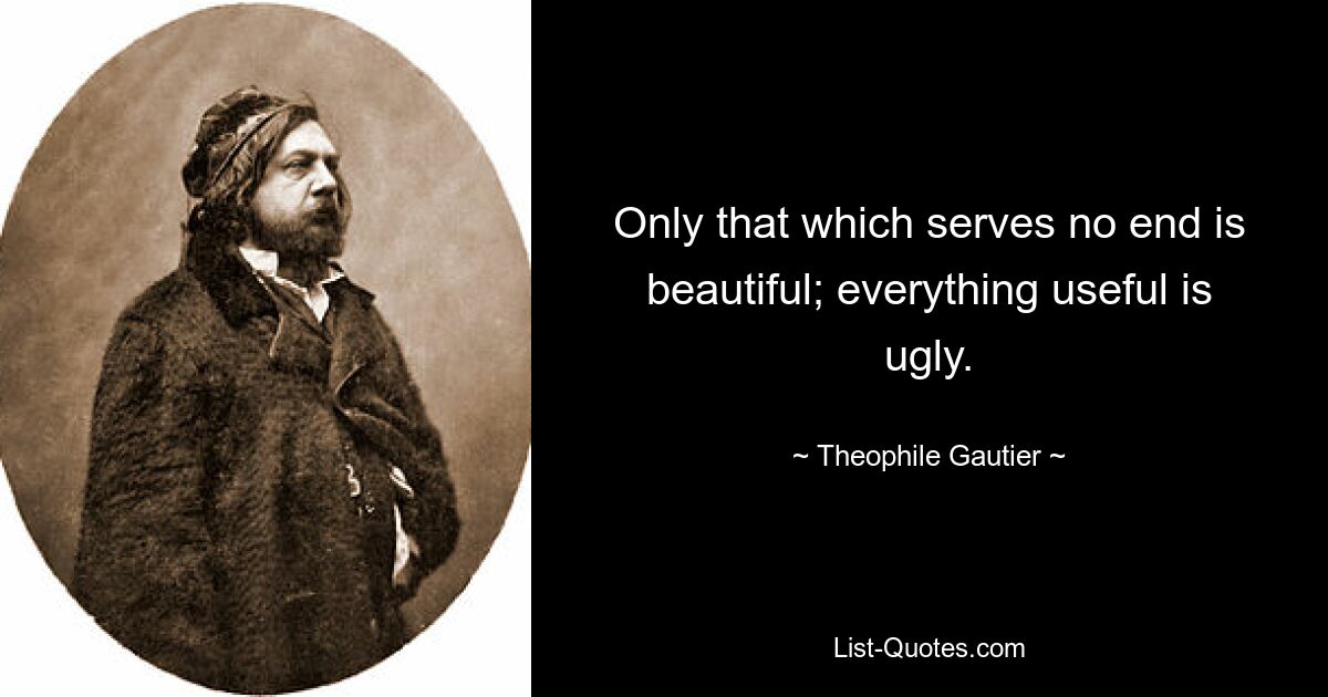 Only that which serves no end is beautiful; everything useful is ugly. — © Theophile Gautier