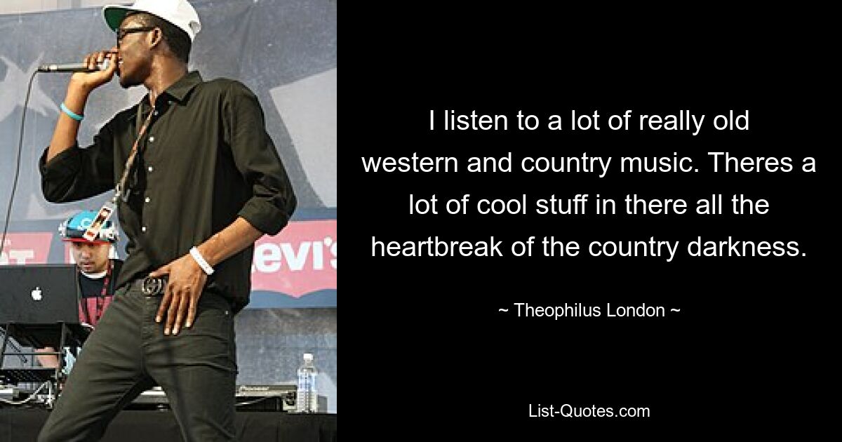 I listen to a lot of really old western and country music. Theres a lot of cool stuff in there all the heartbreak of the country darkness. — © Theophilus London