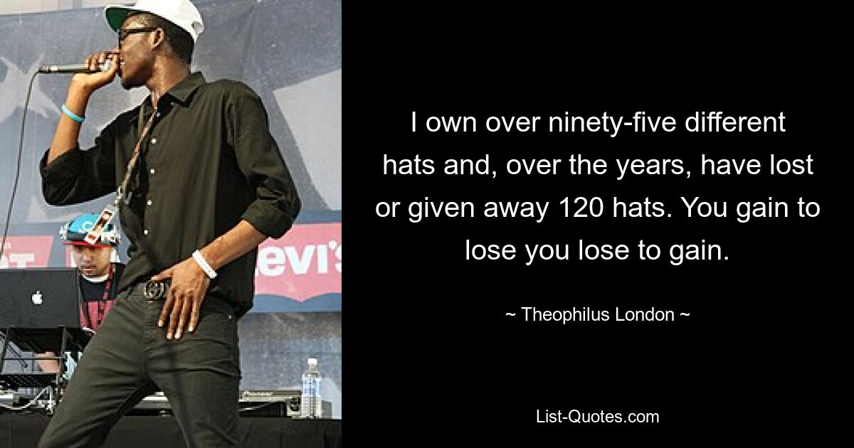 I own over ninety-five different hats and, over the years, have lost or given away 120 hats. You gain to lose you lose to gain. — © Theophilus London