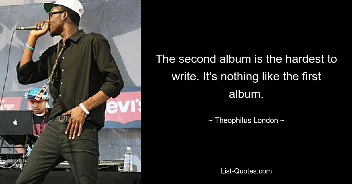 The second album is the hardest to write. It's nothing like the first album. — © Theophilus London