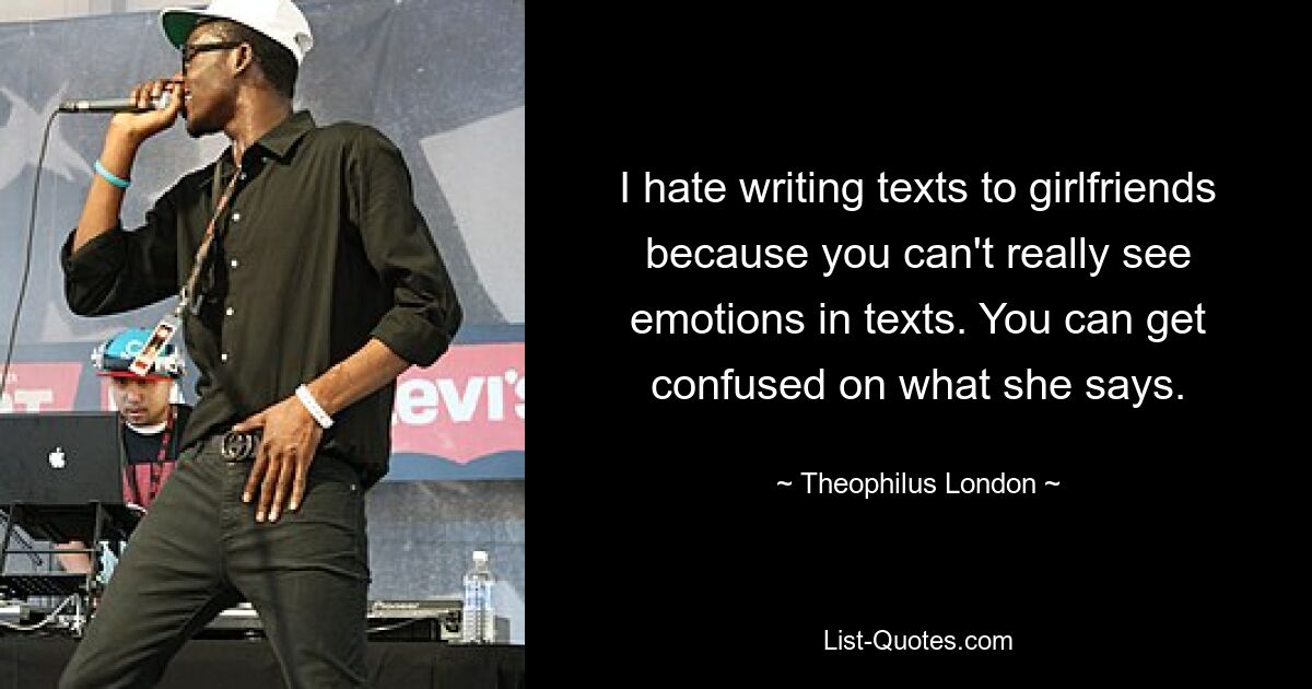 I hate writing texts to girlfriends because you can't really see emotions in texts. You can get confused on what she says. — © Theophilus London