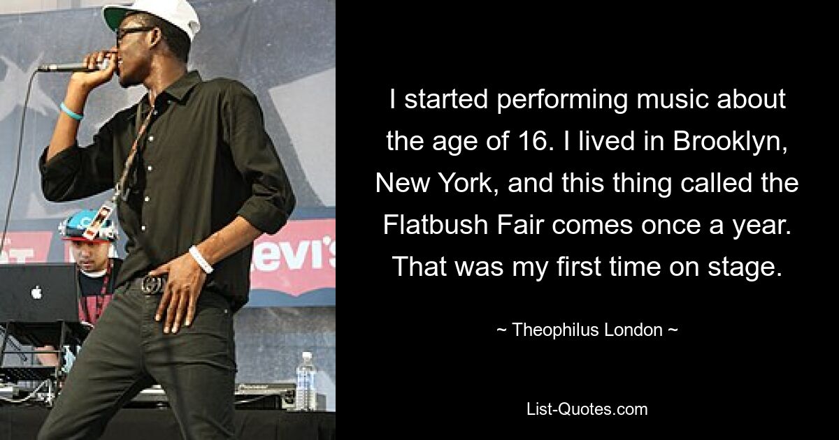 I started performing music about the age of 16. I lived in Brooklyn, New York, and this thing called the Flatbush Fair comes once a year. That was my first time on stage. — © Theophilus London