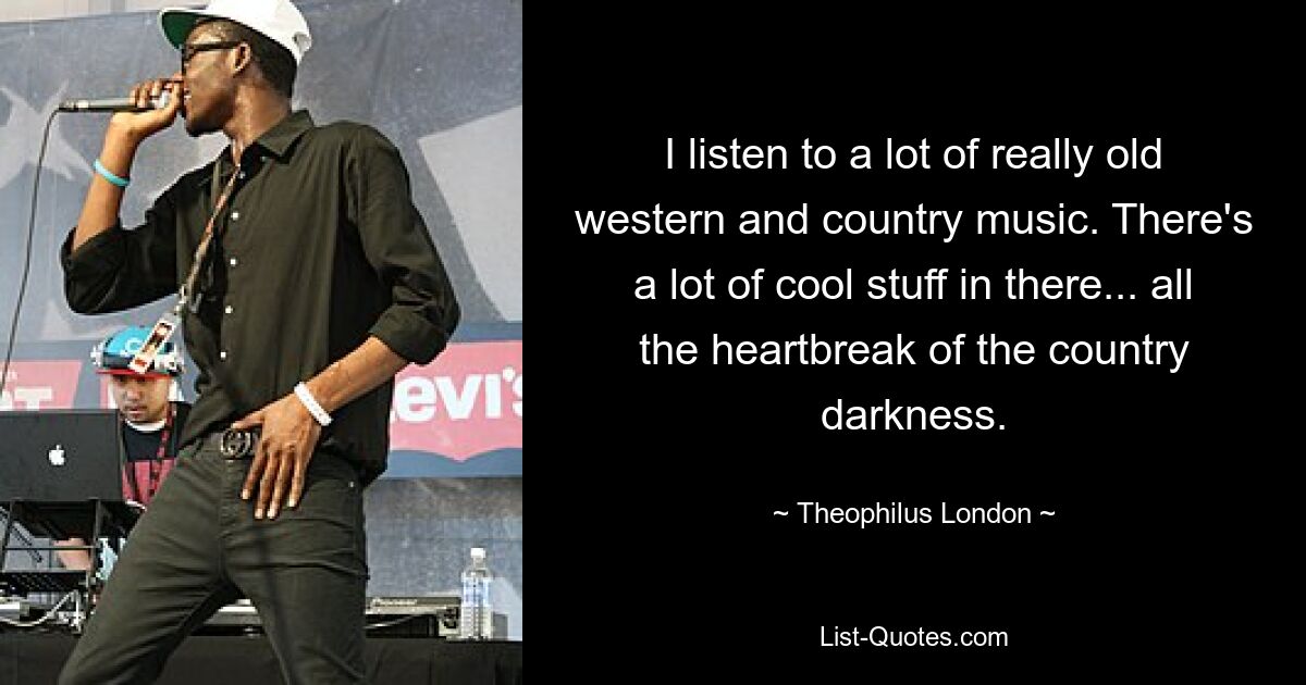 I listen to a lot of really old western and country music. There's a lot of cool stuff in there... all the heartbreak of the country darkness. — © Theophilus London