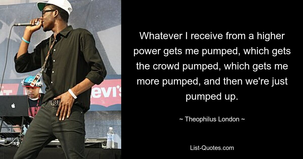 Whatever I receive from a higher power gets me pumped, which gets the crowd pumped, which gets me more pumped, and then we're just pumped up. — © Theophilus London