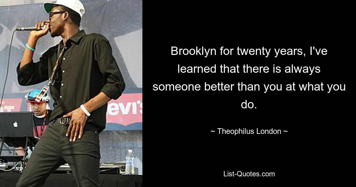 Brooklyn for twenty years, I've learned that there is always someone better than you at what you do. — © Theophilus London