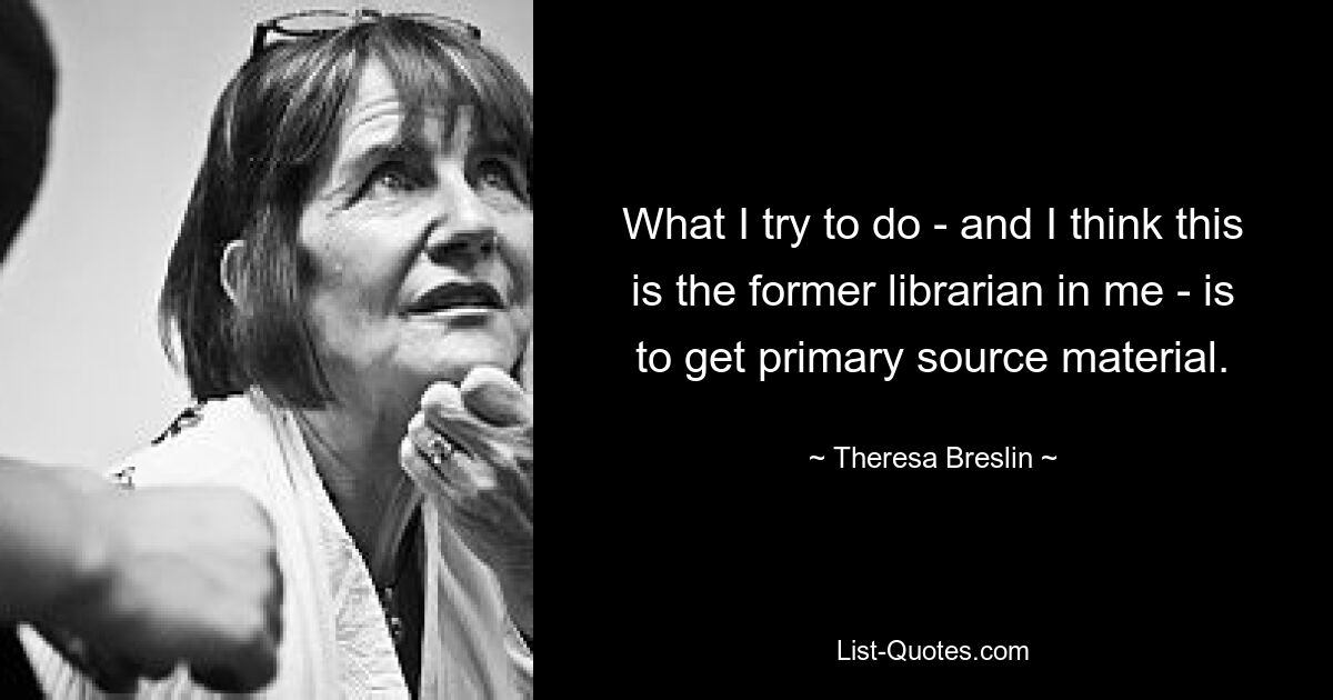 What I try to do - and I think this is the former librarian in me - is to get primary source material. — © Theresa Breslin