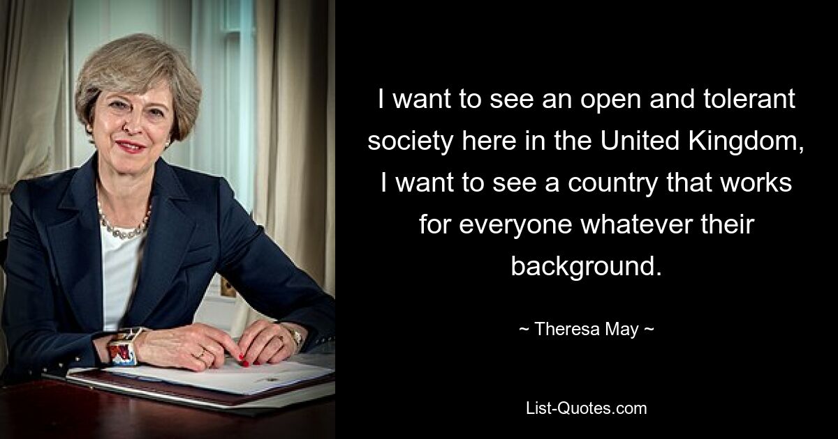 I want to see an open and tolerant society here in the United Kingdom, I want to see a country that works for everyone whatever their background. — © Theresa May