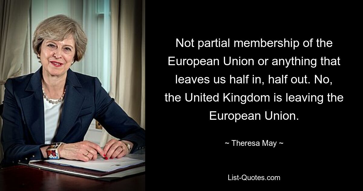 Not partial membership of the European Union or anything that leaves us half in, half out. No, the United Kingdom is leaving the European Union. — © Theresa May