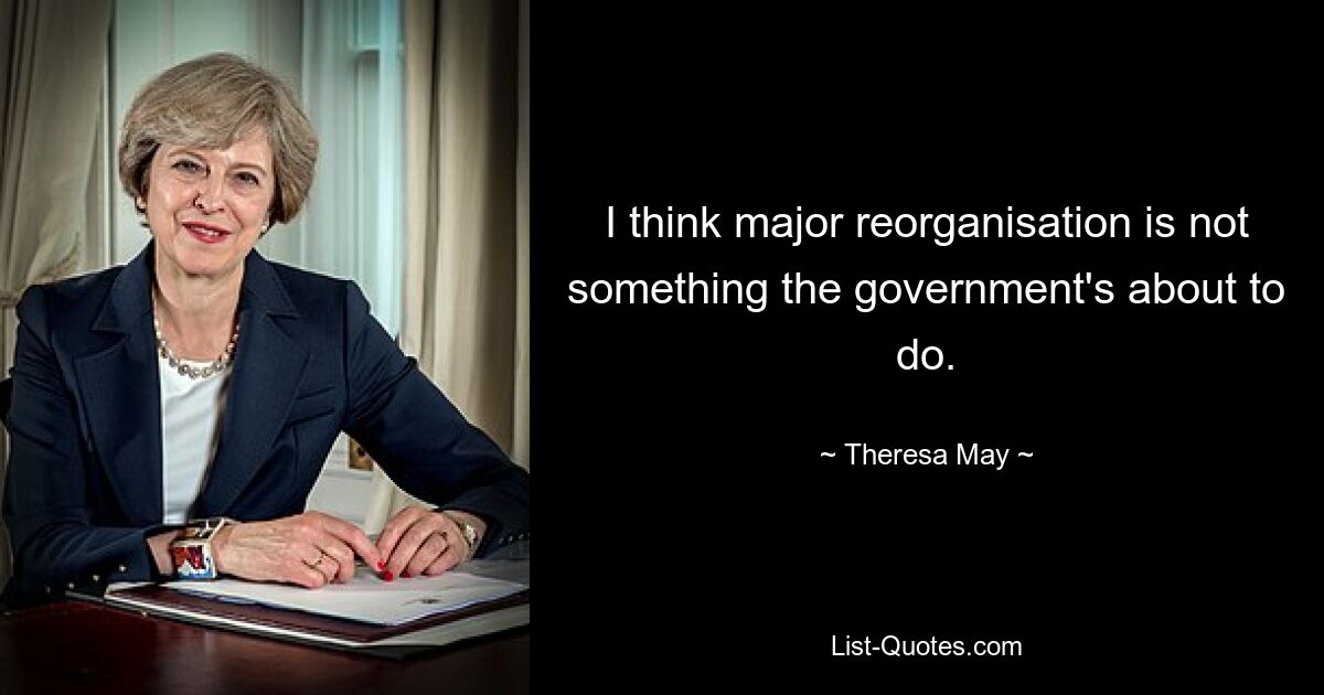 I think major reorganisation is not something the government's about to do. — © Theresa May