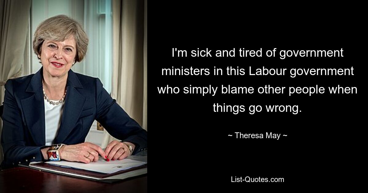 I'm sick and tired of government ministers in this Labour government who simply blame other people when things go wrong. — © Theresa May