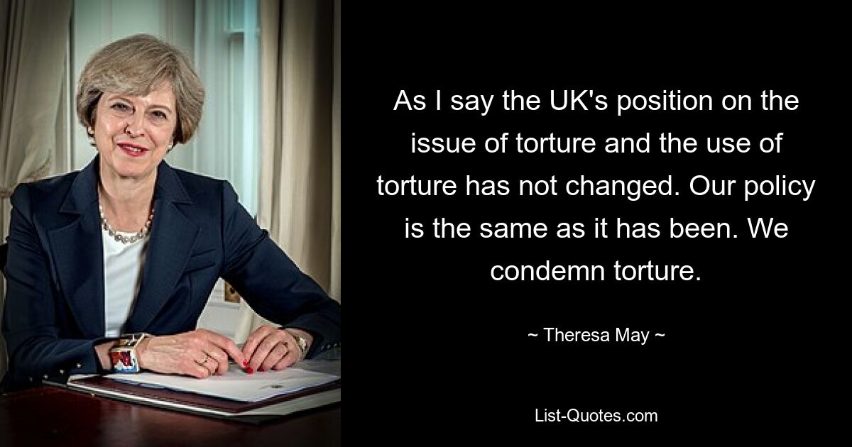 As I say the UK's position on the issue of torture and the use of torture has not changed. Our policy is the same as it has been. We condemn torture. — © Theresa May