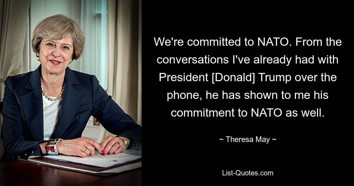 We're committed to NATO. From the conversations I've already had with President [Donald] Trump over the phone, he has shown to me his commitment to NATO as well. — © Theresa May