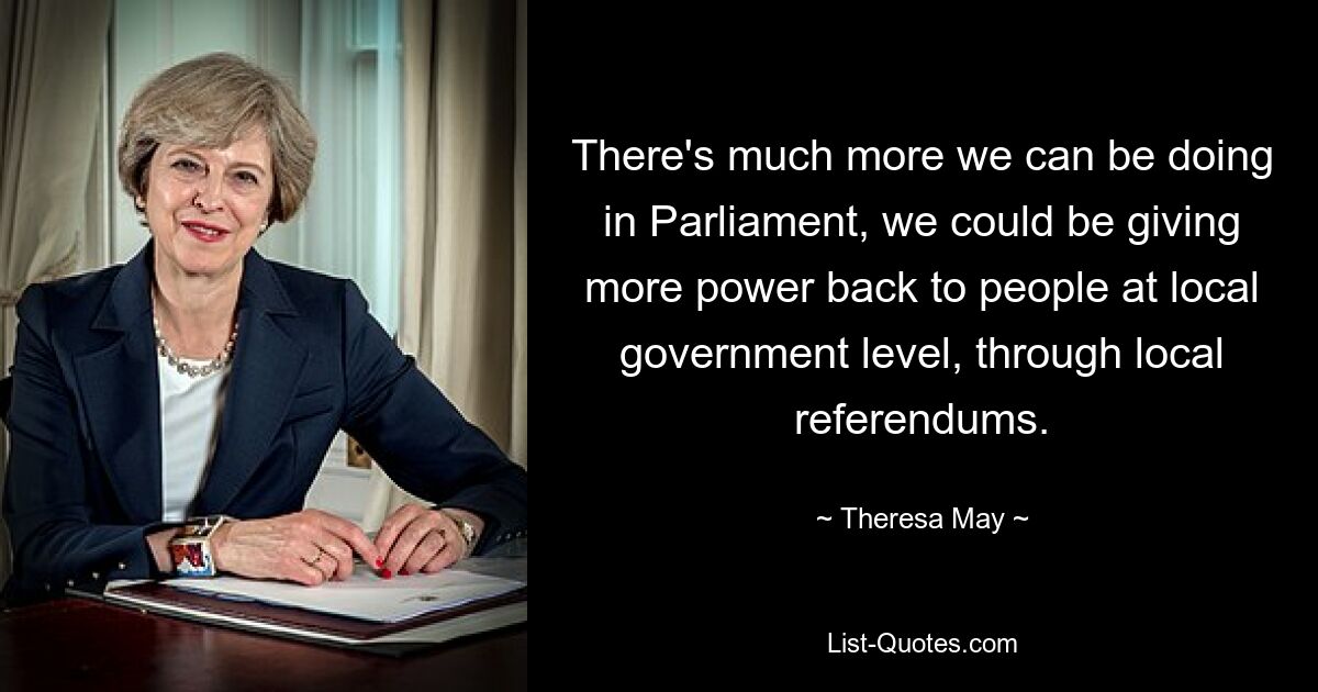 There's much more we can be doing in Parliament, we could be giving more power back to people at local government level, through local referendums. — © Theresa May