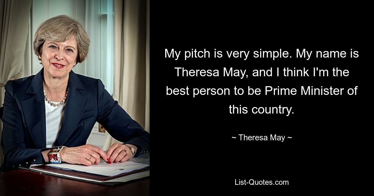 My pitch is very simple. My name is Theresa May, and I think I'm the best person to be Prime Minister of this country. — © Theresa May