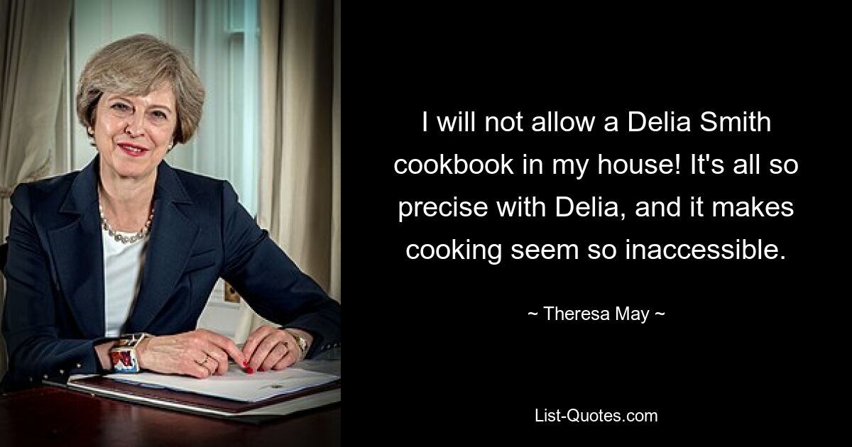 I will not allow a Delia Smith cookbook in my house! It's all so precise with Delia, and it makes cooking seem so inaccessible. — © Theresa May