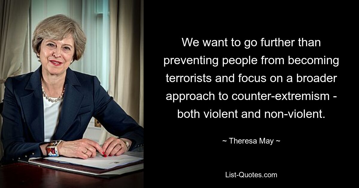 We want to go further than preventing people from becoming terrorists and focus on a broader approach to counter-extremism - both violent and non-violent. — © Theresa May