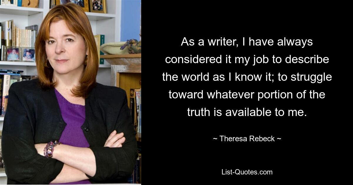 As a writer, I have always considered it my job to describe the world as I know it; to struggle toward whatever portion of the truth is available to me. — © Theresa Rebeck