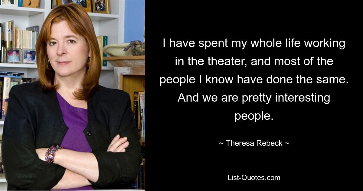 I have spent my whole life working in the theater, and most of the people I know have done the same. And we are pretty interesting people. — © Theresa Rebeck