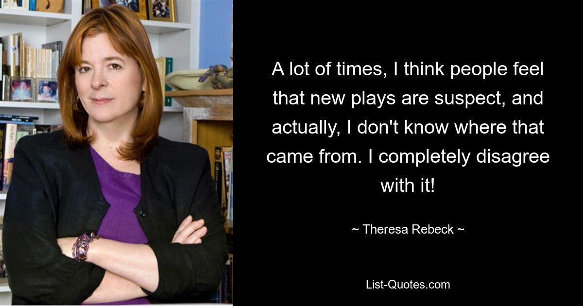 A lot of times, I think people feel that new plays are suspect, and actually, I don't know where that came from. I completely disagree with it! — © Theresa Rebeck