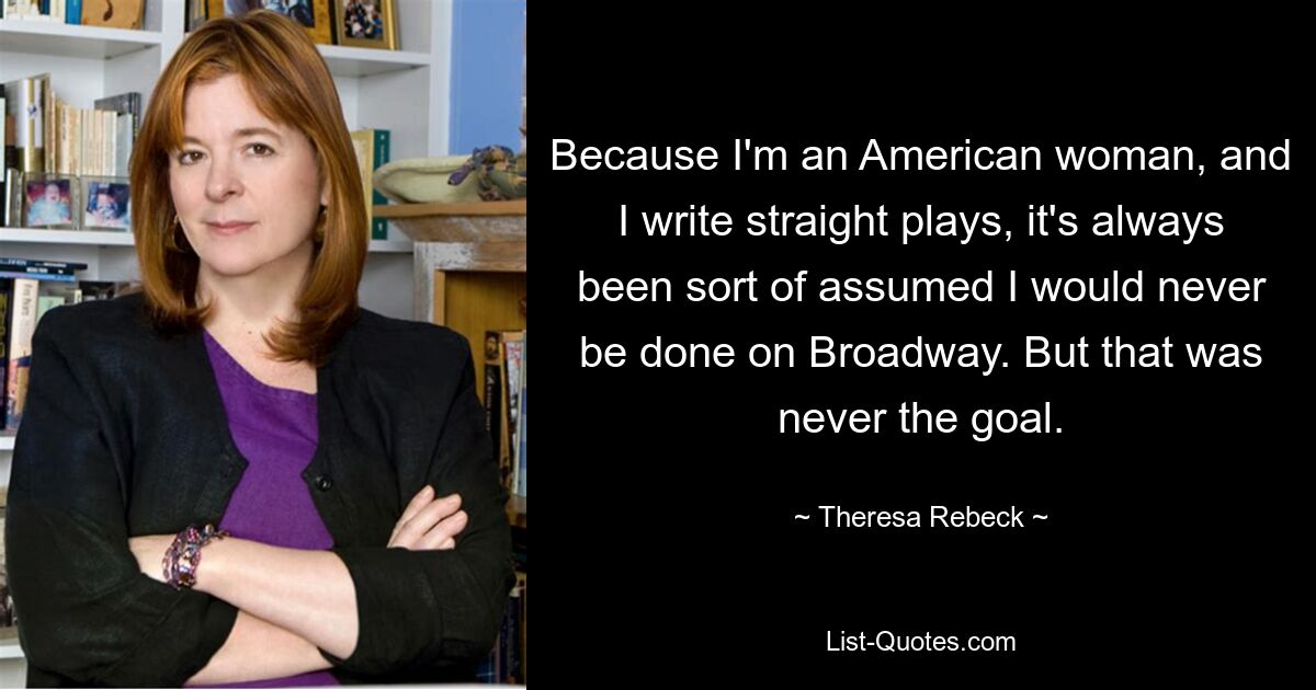 Because I'm an American woman, and I write straight plays, it's always been sort of assumed I would never be done on Broadway. But that was never the goal. — © Theresa Rebeck