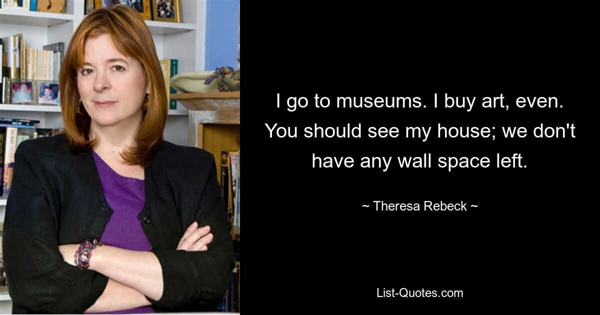 I go to museums. I buy art, even. You should see my house; we don't have any wall space left. — © Theresa Rebeck