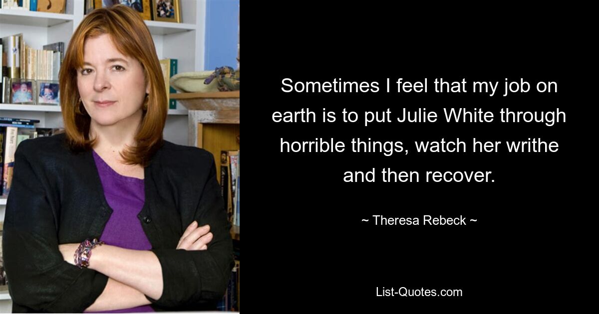 Sometimes I feel that my job on earth is to put Julie White through horrible things, watch her writhe and then recover. — © Theresa Rebeck