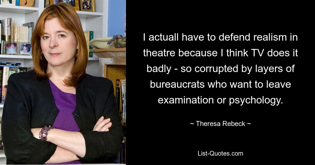 I actuall have to defend realism in theatre because I think TV does it badly - so corrupted by layers of bureaucrats who want to leave examination or psychology. — © Theresa Rebeck