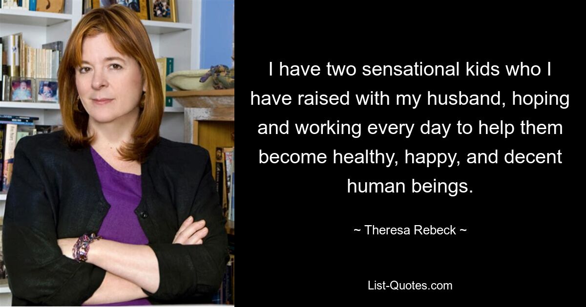 I have two sensational kids who I have raised with my husband, hoping and working every day to help them become healthy, happy, and decent human beings. — © Theresa Rebeck