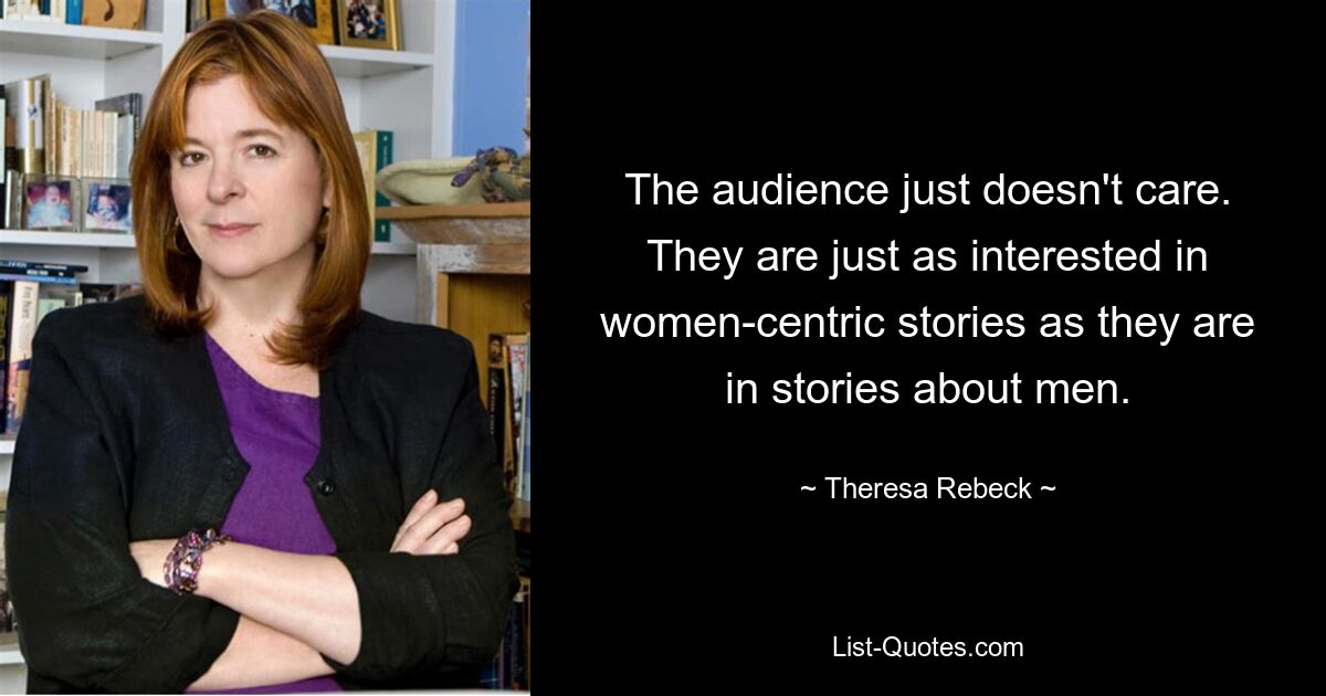 The audience just doesn't care. They are just as interested in women-centric stories as they are in stories about men. — © Theresa Rebeck