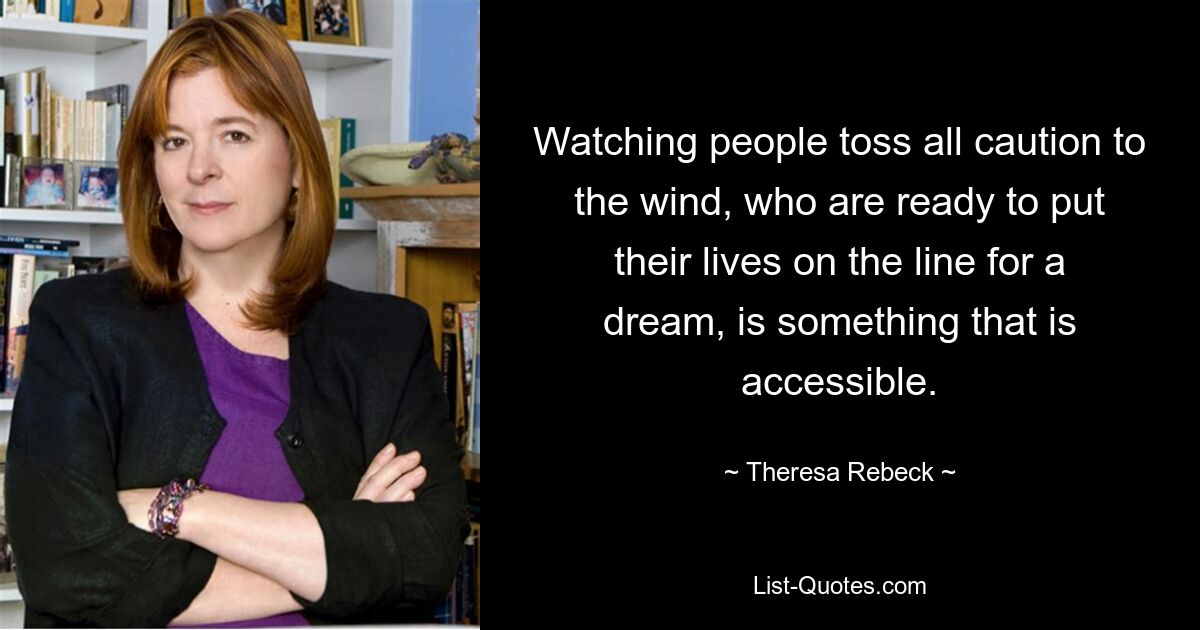 Watching people toss all caution to the wind, who are ready to put their lives on the line for a dream, is something that is accessible. — © Theresa Rebeck