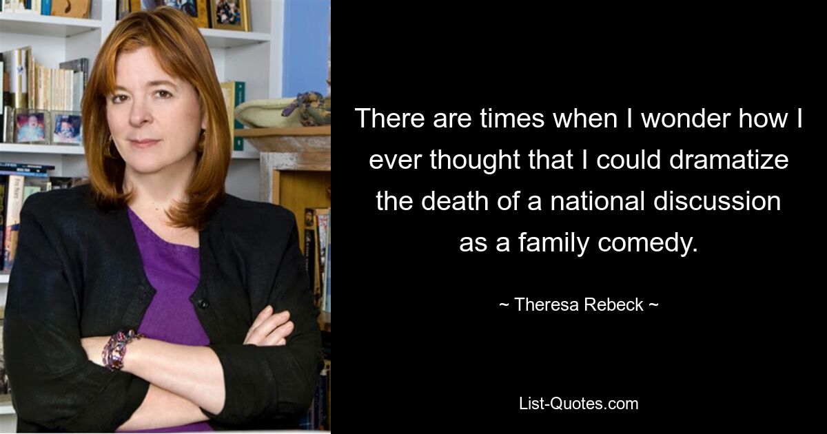 There are times when I wonder how I ever thought that I could dramatize the death of a national discussion as a family comedy. — © Theresa Rebeck