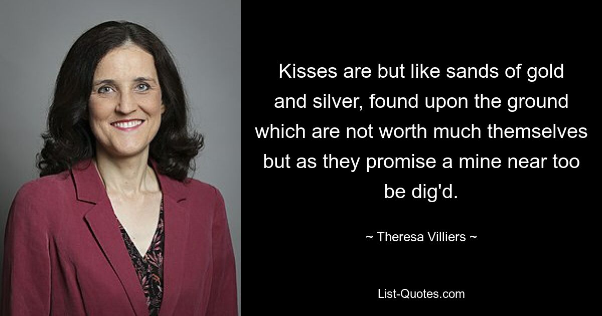 Kisses are but like sands of gold and silver, found upon the ground which are not worth much themselves but as they promise a mine near too be dig'd. — © Theresa Villiers