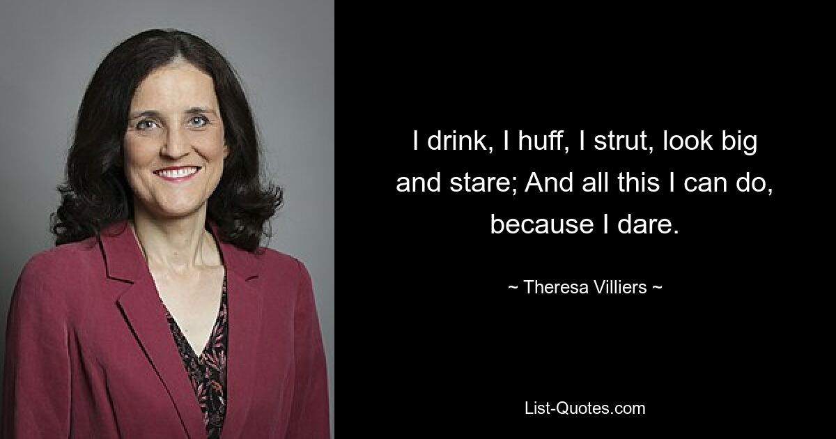 I drink, I huff, I strut, look big and stare; And all this I can do, because I dare. — © Theresa Villiers