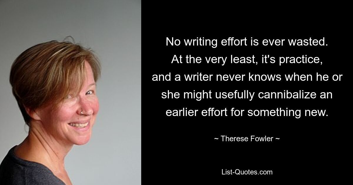 No writing effort is ever wasted. At the very least, it's practice, and a writer never knows when he or she might usefully cannibalize an earlier effort for something new. — © Therese Fowler