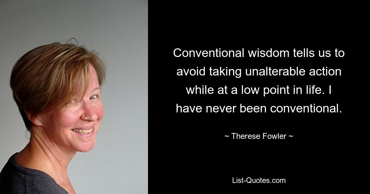 Conventional wisdom tells us to avoid taking unalterable action while at a low point in life. I have never been conventional. — © Therese Fowler