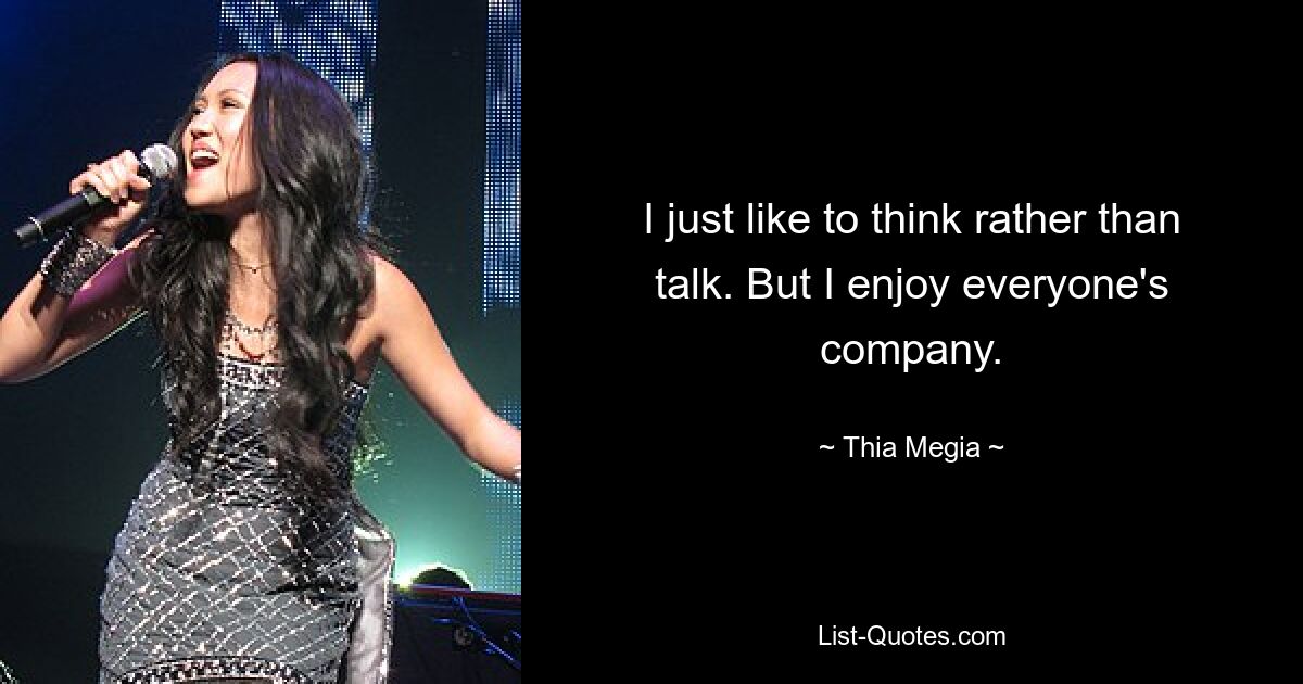 I just like to think rather than talk. But I enjoy everyone's company. — © Thia Megia