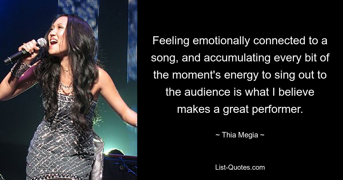 Feeling emotionally connected to a song, and accumulating every bit of the moment's energy to sing out to the audience is what I believe makes a great performer. — © Thia Megia