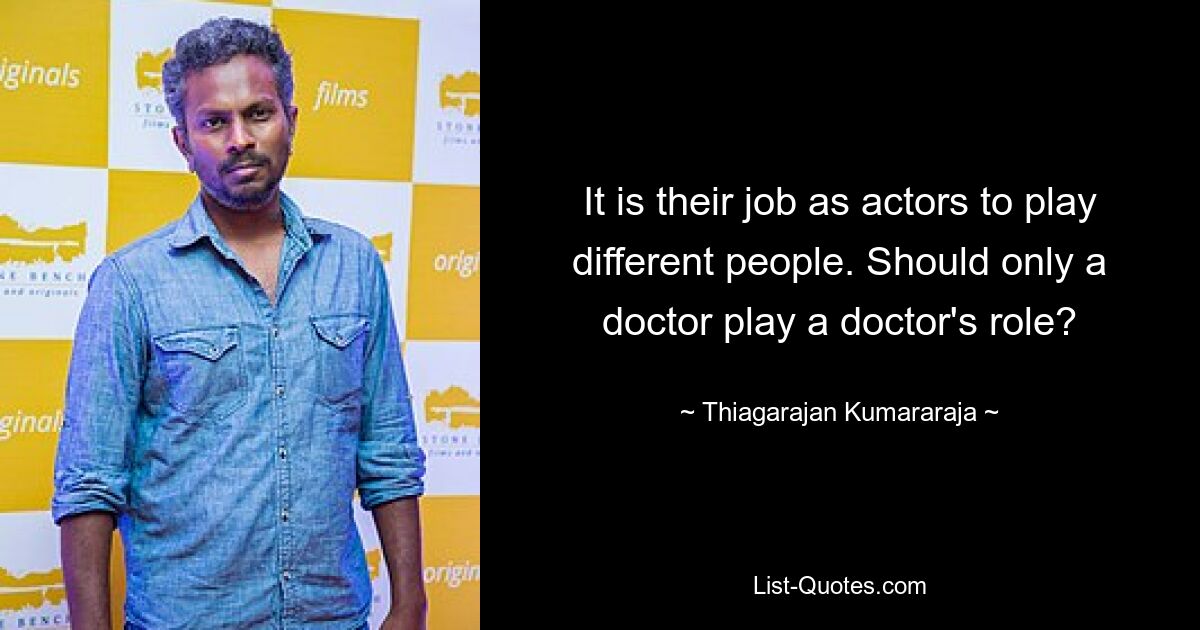 It is their job as actors to play different people. Should only a doctor play a doctor's role? — © Thiagarajan Kumararaja